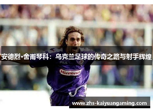 安德烈·舍甫琴科：乌克兰足球的传奇之路与射手辉煌
